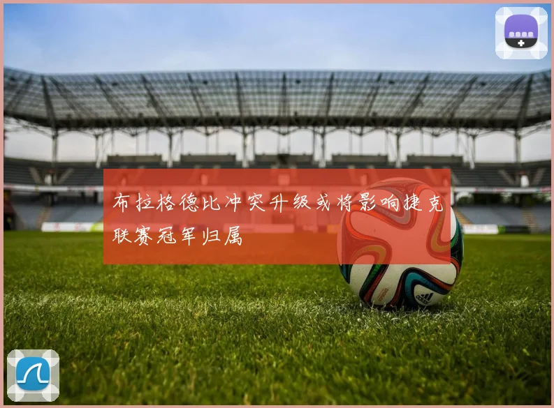 布拉格德比冲突升级或将影响捷克联赛冠军归属